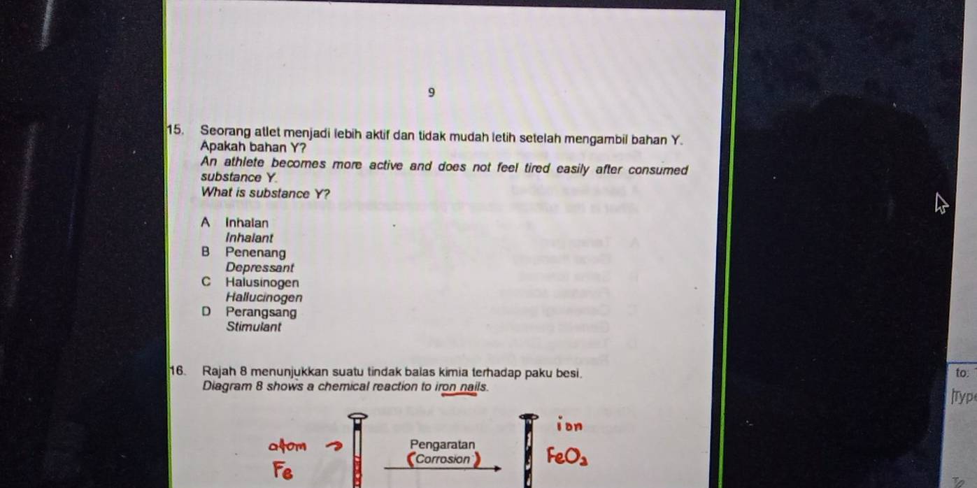 9
15. Seorang atlet menjadi lebih aktif dan tidak mudah letih setelah mengambil bahan Y.
Apakah bahan Y?
An athlete becomes more active and does not feel tired easily after consumed
substance Y
What is substance Y?
A Inhalan
Inhalant
B Penenang
Depressant
C Halusinogen
Hallucinogen
D Perangsang
Stimulant
16. Rajah 8 menunjukkan suatu tindak balas kimia terhadap paku besi. to:
Diagram 8 shows a chemical reaction to iron nails.
Typ
ion
at om Pengaratan FeO_3
Corrosion