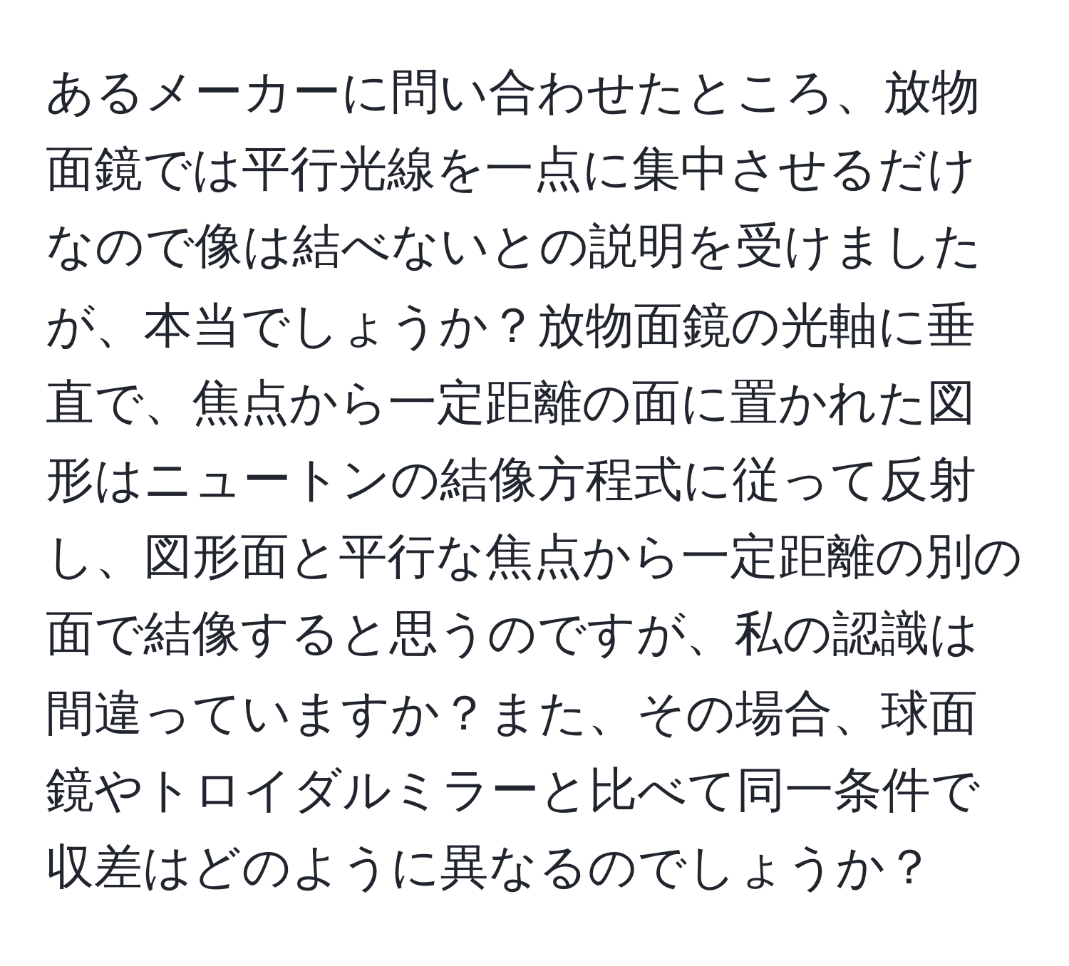 あるメーカーに問い合わせたところ、放物面鏡では平行光線を一点に集中させるだけなので像は結べないとの説明を受けましたが、本当でしょうか？放物面鏡の光軸に垂直で、焦点から一定距離の面に置かれた図形はニュートンの結像方程式に従って反射し、図形面と平行な焦点から一定距離の別の面で結像すると思うのですが、私の認識は間違っていますか？また、その場合、球面鏡やトロイダルミラーと比べて同一条件で収差はどのように異なるのでしょうか？