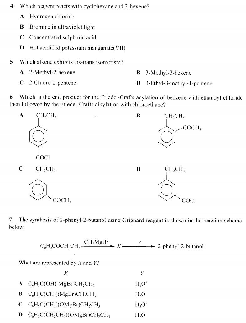 Which reagent reacts with cyclohexane and 2-hexene?
A Hydrogen chloride
B Bromine in ultraviolet light
C Concentrated sulphuric acid
D Hot acidified potassium manganate(VII)
5 Which alkene exhibits cis-trans isomerism?
A 2-Methyl-2-hexene B 3-Methyl-3-hexene
C 2-Chloro-2-pentene D 3-Ethyl-3-methyl-1-pentene
6 Which is the end product for the Friedel-Crafts acylation of benzene with ethanoyl chloride
then followed by the Friedel-Crafts alkylation with chloroethane?
A CH_2CH_3
B beginarrayl 11,011, enclosecircle1 enclosecircle1
( )
COC1
C beginarrayr curn. enclosecircle1 enclosecircle2 enclosecircle1.endarray
D 
7 The synthesis of 2-phenyl-2-butanol using Grignard reagent is shown in the reaction scheme
below.
C_6H_5COCH_2CH,frac CH_3MgBrto 2-pto 2-phe n y1-2- butanol
What are represented by X and Y?
X
y
A C_6H_5C(OH)(MgBr)CH_2CH_3
H_3O^+
B C_6H_3C(CH_3)(MgBr)CH_2CH_3
H_2O
C C_6H_5C(CH_3)(OMgBr)CH_2CH_3
H_3O^+
D C_6H_5C(CH_2CH_3)(OMgBr)CH_2CH_3 H_2O