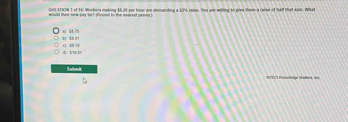 of 10: Workers making $8.20 per hour are demanding a 22% raise. You are willing to give them a raise of half that size. What
would their new pay be? (Round to the nearest penny.)
a) $8.75
b) $9.01
c) 59 10
d) S10.01
Submit
©2023 Knowledge Matters, Inc.