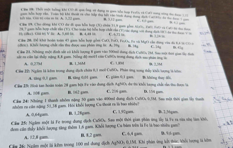 Cầu 18: Thổi một luồng khi CO đi qua ống sử dựng m gam hỗn hợp Fe₃O4 và CuO nung nông thu được 2,32
gam hồn hợp rần. Toàn bộ khí thoát ra cho hấp thụ hết vào bình đựng dung dịch Ca(OH)> dư thu được 5 gam
kết tủa. Giá trị của m là: A. 3,22 gam. B. 3,12 gam. C. 4,0 gam. D. 4,2 gam
Câu 19. Cho dòng khí CO dư đi qua hỗn hợp (X) chứa 31,9 gam gồm Al_2O_3,ZnO , FeO và CaO thi thu được
28,7 gam hỗn hợp chất rắn (Y). Cho toàn bộ hỗn hợp chất rấn (Y) tác dụng với đung dịch HCl dư thu được V lit
H_2 (đkc). Giá trị V là: A. 5,60 lít. B. 4,48 lit. C. 6,72 lit. D. 2,24 lit.
Câu 20. Để khử hoàn toàn 45 gam hỗn hợp gồm CuO, FeO,Fe_3O_4 , Fe và M_9O 9 cần đùng vi đù 8,4 lit CO ở
(đktc). Khối lượng chất rắn thu được sau phản ứng là: A. 39g B. 38g C. 24g D. 42g
Câu 21. Nhúng một đinh sắt có khối lượng 8 gam vào 500ml dung dịch CuSO_4 2M. Sau một thời gian lấy đình
sắt ra cân lại thấy nặng 8,8 gam. Nồng độ mol/l của CuSO₄ trong dung dịch sau phán ứng là:
A. 0,27M B. 1,36M C. 1,8M D. 2,3M
Câu 22: Ngâm lá kẽm trong dung dịch chứa 0,1 mol CuSO_4 1. Phản ứng xong thấy khối lượng lá kẽm:
A. tăng 0,1 gam. B. tăng 0,01 gam. C. giâm 0,1 gam. D. không thay đổi
Câu 23: Hoà tan hoàn toàn 28 gam bột Fe vào dung dịch AgNO_3 3 dư thì khối lượng chất rấn thu được là
A. 108 gam. B. 162 gam. C. 216 gam. D. 154 gam.
Câu 24: Nhúng 1 thanh nhôm nặng 50 gam vào 400ml dung dịch CuSO₄ 0,5M. Sau một thời gian lấy thanh
nhôm ra cân nặng 51,38 gam. Hỏi khối lượng Cu thoát ra là bao nhiêu?
A. 0,64gam. B. 1,28gam. C. 1,92gam. D. 2,56gam.
Câu 25: Ngâm một lá Fe trong dung dịch CuSO₄. Sau một thời gian phản ứng lấy lá Fe ra rừa nhẹ làm khô,
dem cân thấy khối lượng tăng thêm 1,6 gam. Khối lượng Cu bám trên lá Fe là bao nhiêu gam?
A. 12,8 gam. B. 8,2 gam. C. 6,4 gam. D. 9,6 gam.
Câu 26: Ngâm một lá kẽm trong 100 ml dung dịch AgNO₃ 0,1M. Khi phản ứng kết thúc, khối lượng lá kẽm
D 1 3 gam