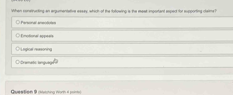 When constructing an argumentative essay, which of the following is the most important aspect for supporting claims?
Personal anecdotes
Emotional appeals
Logical reasoning
Dramatic language
Question 9 (Matching Worth 4 points)