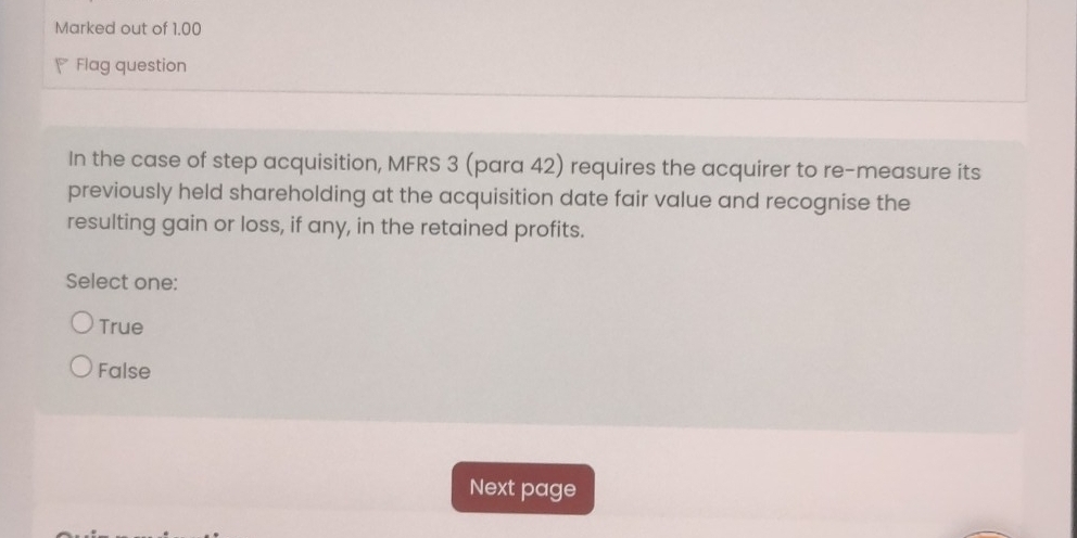 Marked out of 1.00
Flag question
In the case of step acquisition, MFRS 3 (para 42) requires the acquirer to re-measure its
previously held shareholding at the acquisition date fair value and recognise the
resulting gain or loss, if any, in the retained profits.
Select one:
True
False
Next page