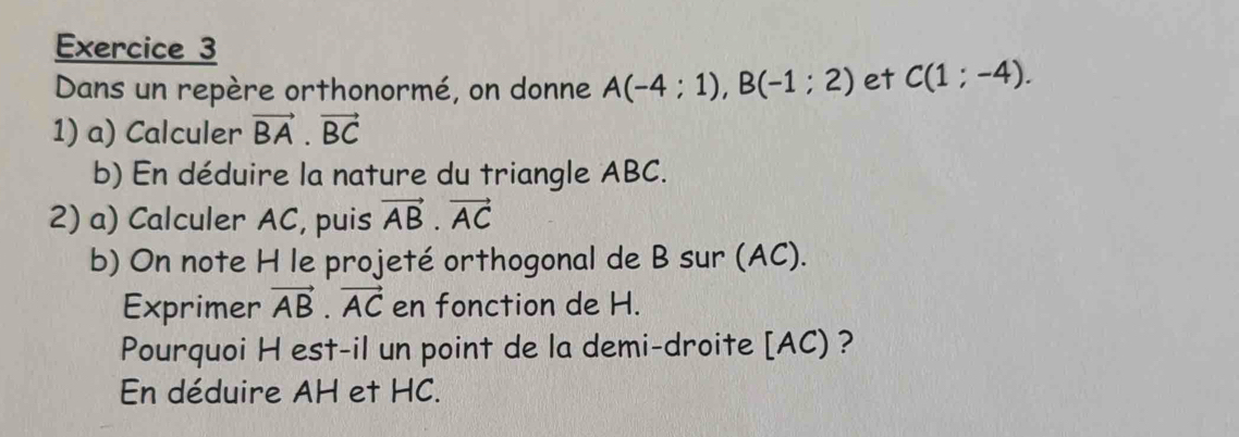 Dans un repère orthonormé, on donne A(-4:1), B(-1:2) et C(1;-4). 
1) a) Calculer vector BA· vector BC
b) En déduire la nature du triangle ABC. 
2) a) Calculer AC, puis vector AB· vector AC
b) On note H le projeté orthogonal de B sur (AC). 
Exprimer vector AB· vector AC en fonction de H. 
Pourquoi H est-il un point de la demi-droite [ AC) ? 
En déduire AH et HC.