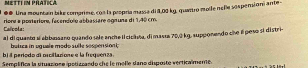 METTI IN PRATICA 
●● Una mountain bike comprime, con la propria massa di 8,00 kg, quattro molle nelle sospensioni ante- 
riore e posteriore, facendole abbassare ognuna di 1,40 cm. 
Calcola: 
a) di quanto si abbassano quando sale anche il ciclista, di massa 70,0 kg, supponendo che il peso si distri- 
buisca in uguale modo sulle sospensioni; 
b) íl periodo di oscillazione e la frequenza. 
Semplifica la situazione ipotizzando che le molle siano disposte verticalmente.
1 2 5 Hz