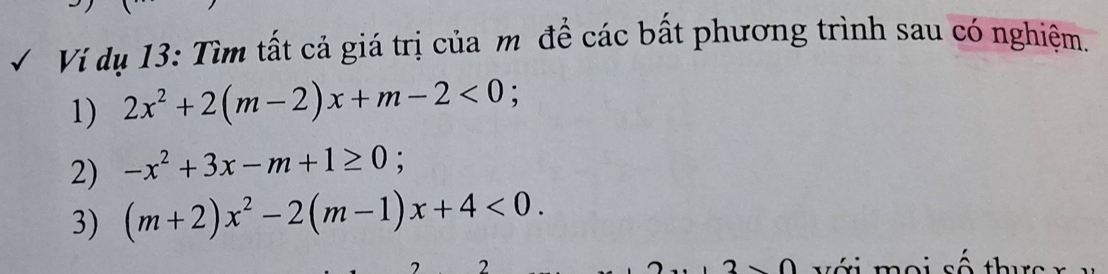 Ví dụ 13: Tìm tất cả giá trị của m để các bất phương trình sau có nghiệm.
1) 2x^2+2(m-2)x+m-2<0</tex>; 
2) -x^2+3x-m+1≥ 0; 
3) (m+2)x^2-2(m-1)x+4<0</tex>. 
2 v ới moi