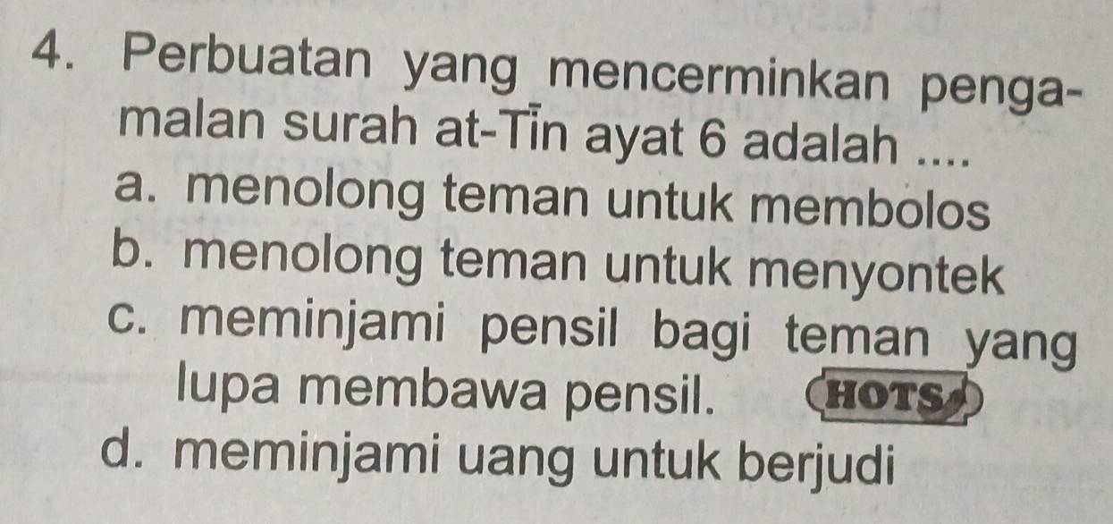 Perbuatan yang mencerminkan penga-
malan surah at-Tin ayat 6 adalah ....
a. menolong teman untuk membolos
b. menolong teman untuk menyontek
c. meminjami pensil bagi teman yang
lupa membawa pensil. hots
d. meminjami uang untuk berjudi