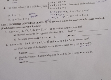 Nned
4. For what value(s) of k will the system beginarrayl x+y+kz=0 x+ky+z=0 kx+y+z=0endarray. has a non-trivial solution?
A. k=-1 6 C. k=-2 k=-1
D. k=-2 or k=1
B. k=2 of k=1
PART II (SHORT ANSWER ITEMS): Write the most simplified answer on the space provided.
(Each blank space worth 0.5 points)
1. Let u=(-1,sqrt(3),0) & v=(1,-1,1) be vectors in space, then find
a) the unit vector in the opposite direction of u. Answer:_
b) the angle between u* v and u-v Answer
2. Let u=2i-j+k, v=i+2j-3k and w=3i+j+5k be vectors in R^3. 
a) Find the area of the triangle whose adjacent sides are given by 1 and p.
ng u gna 
Answer:
_
_
b) Find the volume of a parallelepiped formed by the vectors u, v, and w.
Answer: