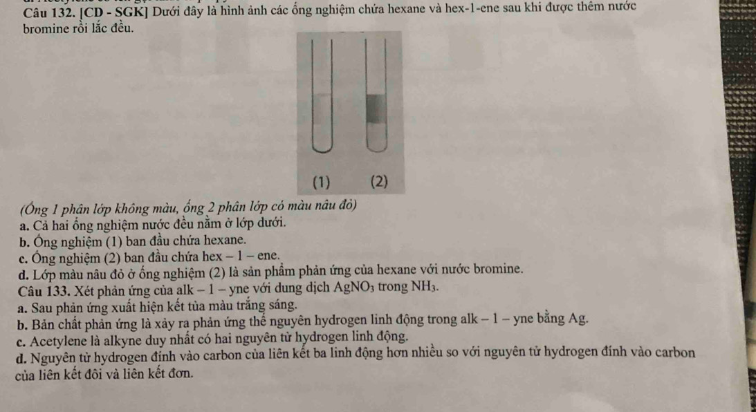 [CD - SGK] Dưới đây là hình ảnh các ổng nghiệm chứa hexane và hex-1-ene sau khi được thêm nước
bromine rồi lắc đều.
(Ông 1 phân lớp không màu, ống 2 phân lớp có màu nâu đỏ)
a. Cả hai ống nghiệm nước đều nằm ở lớp dưới.
b. Ông nghiệm (1) ban đầu chứa hexane.
c. Ông nghiệm (2) ban đầu chứa hex − 1 - ene.
d. Lớp màu nâu đỏ ở ống nghiệm (2) là sản phẩm phản ứng của hexane với nước bromine.
Câu 133. Xét phản ứng của alk − 1 - yne với dung dịch AgNO₃ trong NH3.
a. Sau phản ứng xuất hiện kết tủa màu trắng sáng.
b. Bản chất phản ứng là xảy ra phản ứng thế nguyên hydrogen linh động trong alk − 1 − yne bằng Ag.
c. Acetylene là alkyne duy nhất có hai nguyên từ hydrogen linh động.
d. Nguyên tử hydrogen đỉnh vào carbon của liên kết ba linh động hơn nhiều so với nguyên tử hydrogen đính vào carbon
của liên kết đôi và liên kết đơn.