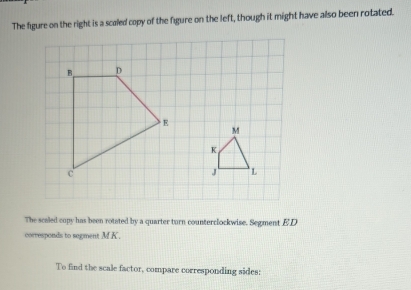 The figure on the right is a scaled copy of the figure on the left, though it might have also been rotated. 
The scaled copy has been rotated by a quarter turn counterclockwise. Segment ED
corresponds to segment MK. 
To find the scale factor, compare corresponding sides: