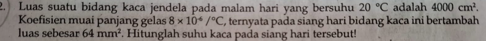 Luas suatu bidang kaca jendela pada malam hari yang bersuhu 20°C adalah 4000cm^2. 
Koefisien muai panjang gelas 8* 10^(-6)/^circ C E, ternyata pada siang hari bidang kaca ini bertambah 
luas sebesar 64mm^2. Hitunglah suhu kaca pada siang hari tersebut!