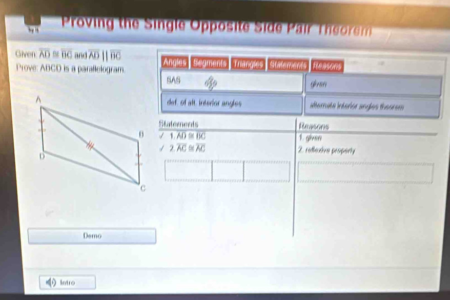 hy Proving the Single Opposite Side Pair Theorm 
Given overline AD B overline BC and overline ADparallel overline BC Angles Segments Triangles stalements Reasons 
Prove: ABCD is a parallelogram. 
SAS given 
def, of alt, interior angles indternate interior angles theorem 
Statements Reasons
1.overline AD≌ overline BC
1. given
2.overline AC≌ overline AC 2. reflexive property 
Demo 
Intro