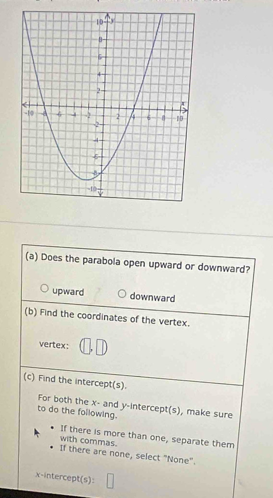 Does the parabola open upward or downward?
upward downward
(b) Find the coordinates of the vertex.
vertex: ∩ _,  □ /□  □  
(c) Find the intercept(s).
For both the x - and y-intercept(s), make sure
to do the following.
If there is more than one, separate them
with commas.
If there are none, select "None".
x-intercept(s):