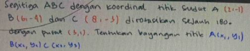 Segitiga ABC dengan koordinal tihk sudut A (2,-1)
B(6,-4) dan C(8,-3) dirorasikon seJath 180. 
tengan puent (3,1). Tentukan bayangan tink A(x_1,y_1)
B(x_1,y_1) C(x_1,y_2)