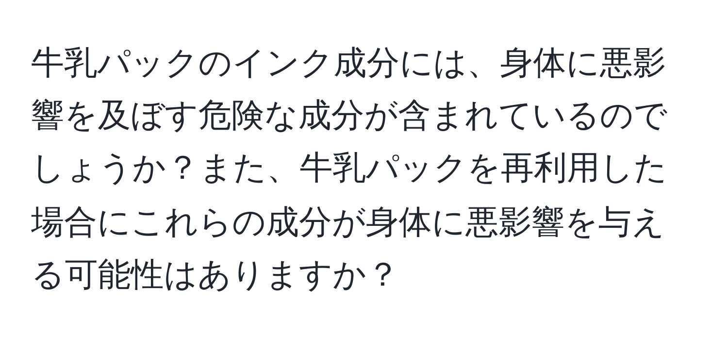 牛乳パックのインク成分には、身体に悪影響を及ぼす危険な成分が含まれているのでしょうか？また、牛乳パックを再利用した場合にこれらの成分が身体に悪影響を与える可能性はありますか？