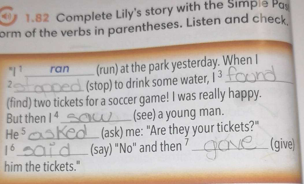 (1) 1.82 Complete Lily's story with the Simpie Pas 
form of the verbs in parentheses. Listen and check, 
"| 1 ran_ _(run) at the park yesterday. When I 
2 
_(stop) to drink some water, I^3 _ 
(find) two tickets for a soccer game! I was really happy. 
But then 1^4 _ (see) a young man. 
He 5_ 
(ask) me: "Are they your tickets?"
1^6 _ (say) "No" and then 7 _ 
(give) 
him the tickets."