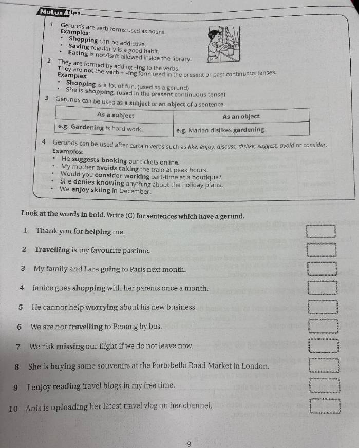 Ti te Tips 
1 Gerunds are verb forms used as nouns. 
Examples: 
Shopping can be addictive. 
Saving regularly is a good habit. 
Eating is not/isn't allowed inside the library. 
2 They are formed by adding -ing to the verbs. 
They are not the verb + -Ing form used in the present or past continuous tenses. 
Examples: 
Shopping is a lot of fun. (used as a gerund) 
She is shopping. (used in the present continuous tense) 
3 Gerunds can be used as a su 
4 Gerunds can be used after certain verbs such as like, enjoy, discuss, dislike, suggest, avoid or consider, 
Examples: 
He suggests booking our tickets online. 
My mother avoids taking the train at peak hours. 
Would you consider working part-time at a boutique? 
She denies knowing anything about the holiday plans. 
We enjoy skiing in December. 
Look at the words in bold. Write (G) for sentences which have a gerund. 
1 Thank you for helping me. 
2 Travelling is my favourite pastime. 
3 My family and I are going to Paris next month. 
4 Janice goes shopping with her parents once a month. 
5 He cannot help worrying about his new business. 
6 We are not travelling to Penang by bus. 
7 We risk missing our flight if we do not leave now. 
8 She is buying some souvenirs at the Portobello Road Market in London. 
9 I enjoy reading travel blogs in my free time. 
10 Anis is uploading her latest travel vlog on her channel. 
9