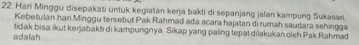 Hari Minggu disepakati untuk kegiatan kerja bakti di sepanjang jalan kampung Sukasari 
Kebetulan hari Minggu tersebut Pak Rahmad ada acara hajatan di rumah saudara sehingga 
tidak bisa ikut keŋjabakti di kampungnya. Sikap yang paling tepat dilakukan oleh Pak Rahmad 
adalah ,..