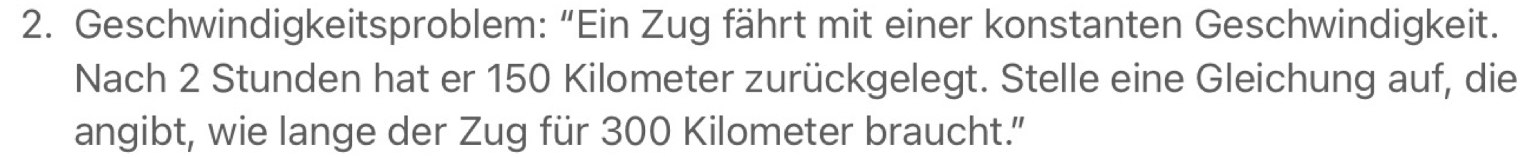 Geschwindigkeitsproblem: “Ein Zug fährt mit einer konstanten Geschwindigkeit. 
Nach 2 Stunden hat er 150 Kilometer zurückgelegt. Stelle eine Gleichung auf, die 
angibt, wie lange der Zug für 300 Kilometer braucht."