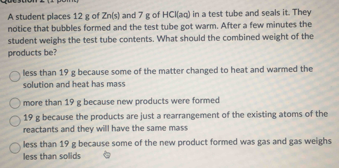 A student places 12 g of Zn (s) and 7 g of HCl(aq) in a test tube and seals it. They
notice that bubbles formed and the test tube got warm. After a few minutes the
student weighs the test tube contents. What should the combined weight of the
products be?
less than 19 g because some of the matter changed to heat and warmed the
solution and heat has mass
more than 19 g because new products were formed
19 g because the products are just a rearrangement of the existing atoms of the
reactants and they will have the same mass
less than 19 g because some of the new product formed was gas and gas weighs
less than solids