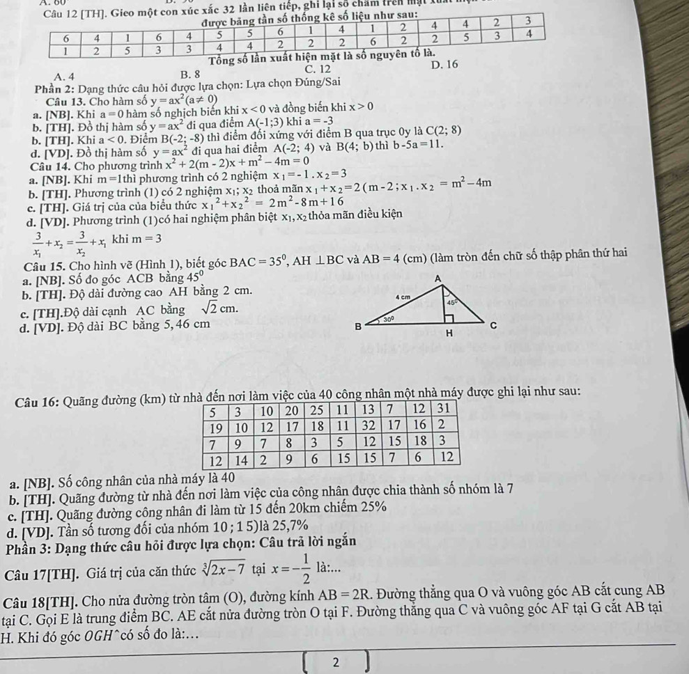 xắc 32 lần liên tiếp, ghi lại số chẩm trên mạt XI
A. 4 B. 8 C. 12 D. 16
Phần 2: Dạng thức câu hỏi được lựa chọn: Lựa chọn Đúng/Sai
Câu 13. Cho hàm số y=ax^2(a!= 0)
a. [NB]. Khi a=0 hàm số nghịch biến khi x<0</tex> và đồng biến khi x>0
b. [TH]. Đồ thị hàm số y=ax^2 đi qua điểm A(-1;3) khi a=-3
b. [TH]. Khi a<0</tex> . Điểm B(-2;-8) thì điểm đổi xứng với điểm B qua trục 0y là C(2;8)
d. /D J. Đồ thị hàm số y=ax^2 đi qua hai điểm A(-2;4) và B(4;b) thì b-5a=11.
Câu 14. Cho phương trình x^2+2(m-2)x+m^2-4m=0
a. [NB]. Khi m=1 thì phương trình có 2 nghiệm x_1=-1.x_2=3
b. [TH]. Phương trình (1) có 2 nghiệm x₁; x₂ thoả mãn x_1+x_2=2(m-2;x_1.x_2=m^2-4m
c. [TH]. Giá trị của của biểu thức x_1^(2+x_2^2=2m^2)-8m+16
d. [VD]. Phương trình (1)có hai nghiệm phân biệt x_1,x_2 thỏa mãn điều kiện
frac 3x_1+x_2=frac 3x_2+x_1 khi m=3
Câu 15. Cho hình vẽ (Hình 1), biết góc BAC=35°,AH⊥ BC và AB=4 (cm) (làm tròn đến chữ số thập phân thứ hai
a. [NB]. Số đo góc ACB bằng 45°
b. [TH]. Độ dài đường cao AH bằng 2 cm.
c. [TH].Độ dài cạnh AC bằng sqrt(2)cm.
d. [VD]. Độ dài BC bằng 5, 46 cm 
Câu 16: Quãng đường (km) từến nơi làm việc của 40 công nhân một nhà máy được ghi lại như sau:
a. [NB]. Số công nhân của nhà máy là 40
b. [TH]. Quãng đường từ nhà đến nơi làm việc của công nhân được chia thành số nhóm là 7
c. [TH]. Quãng đường công nhân đi làm từ 15 đến 20km chiếm 25%
d. [VD]. Tần số tương đối của nhóm 10 ; 15 l à 25,7%
Phần 3: Dạng thức câu hỏi được lựa chọn: Câu trả lời ngắn
Câu 17[TH]. Giá trị của căn thức sqrt[3](2x-7) tại x=- 1/2  là:...
Câu 18[TH]. Cho nửa đường tròn tâm (O), đường kính AB=2R 1. Đường thẳng qua O và vuông góc AB cắt cung AB
tại C. Gọi E là trung điểm BC. AE cắt nửa đường tròn O tại F. Đường thắng qua C và vuông góc AF tại G cắt AB tại
H. Khi đó góc OGH^có số đo là:...
| 2