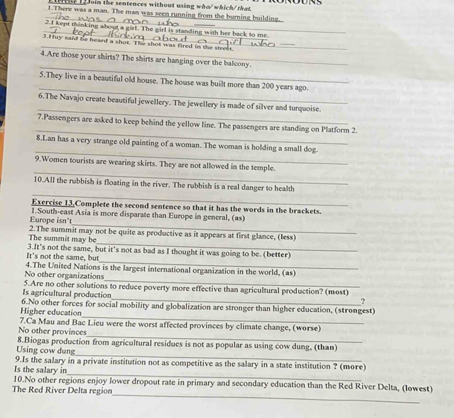 ercise 12Join the sentences without using who/ which/ that.
1.There was a man. The man was seen running from the burning building.
_
_2.I kept thinking about a girl. The girl is standing with her back to me._
_3.Huy said he heard a shot. The shot was fired in the street.
_
4.Are those your shirts? The shirts are hanging over the balcony.
_
5.They live in a beautiful old house. The house was built more than 200 years ago.
_
6.The Navajo create beautiful jewellery. The jewellery is made of silver and turquoise.
_
7.Passengers are asked to keep behind the yellow line. The passengers are standing on Platform 2.
_
8.Lan has a very strange old painting of a woman. The woman is holding a small dog.
_
9.Women tourists are wearing skirts. They are not allowed in the temple.
_
10.All the rubbish is floating in the river. The rubbish is a real danger to health
Exercise 13.Complete the second sentence so that it has the words in the brackets.
_
1.South-east Asia is more disparate than Europe in general, (as)
Europe isn't
_
2.The summit may not be quite as productive as it appears at first glance, (less)
The summit may be
_
3.It’s not the same, but it’s not as bad as I thought it was going to be. (better)
It’s not the same, but
_
4.The United Nations is the largest international organization in the world, (as)
No other organizations
_
5.Are no other solutions to reduce poverty more effective than agricultural production? (most)
Is agricultural production
?
_
6.No other forces for social mobility and globalization are stronger than higher education, (strongest)
Higher education
_
7.Ca Mau and Bac Lieu were the worst affected provinces by climate change, (worse)
No other provinces
_
8.Biogas production from agricultural residues is not as popular as using cow dung, (than)
Using cow dung
_
9.Is the salary in a private institution not as competitive as the salary in a state institution ? (more)
Is the salary in
_
10.No other regions enjoy lower dropout rate in primary and secondary education than the Red River Delta, (Iowest)
The Red River Delta region