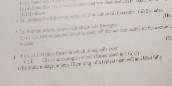 le (i) Name one orgamsm 
1c (ii) State four (4) Animal features and two Plant features possessed t 
(1c) (i) above. 
(The 
* 2a defined the following terms. (i) Elimination (ii) Excretion (iii) Secretion. 
1a. Explain briefly sexual reproduction in Rhizopus 
C (ii) List two organelles found in plant cell that are responsible for the excretion 
(Th 
wastes. 
) I (a) (i) List three forms in which living cells exist 
↑ (ii) Give one examples of each forms listed in 1 (a) (i) 
(b) Make a diagram 6cm - 10cm long, of a typical plant cell and label fully.