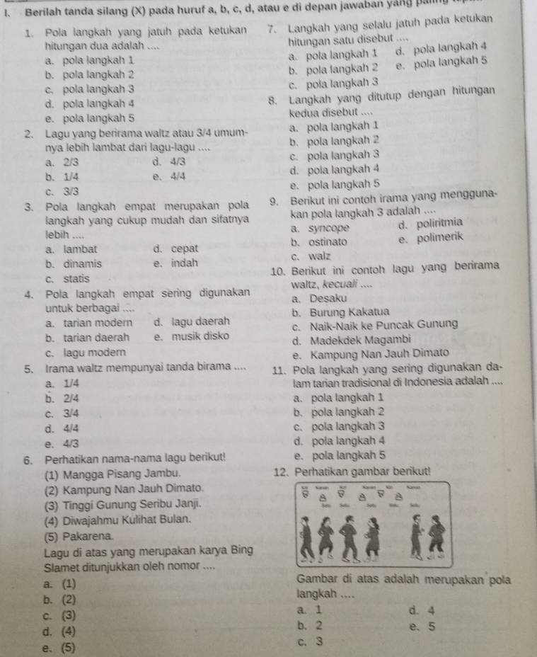 Berilah tanda silang (X) pada huruf a, b, c, d, atau e di depan jawaban yang pai
1. Pola langkah yang jatuh pada ketukan 7. Langkah yang selalu jatuh pada ketukan
hitungan dua adalah .... hitungan satu disebut ....
a. pola langkah 1 a. pola langkah 1 d. pola langkah 4
b. pola langkah 2 b. pola langkah 2 e. pola langkah 5
c. pola langkah 3 c. pola langkah 3
d. pola langkah 4
8. Langkah yang ditutup dengan hitungan
e. pola langkah 5 kedua disebut ....
2. Lagu yang berirama waltz atau 3/4 umum- a. pola langkah 1
nya lebih lambat dari lagu-lagu .... b. pola langkah 2
a. 2/3 d. 4/3 c. pola langkah 3
b. 1/4 e. 4/4 d. pola langkah 4
c. 3/3 e. pola langkah 5
3. Pola langkah empat merupakan pola 9. Berikut ini contoh irama yang mengguna-
langkah yang cukup mudah dan sifatnya kan pola langkah 3 adalah ....
lebih .... a. syncope d. poliritmia
a. lambat d. cepat b.ostinato e. polimerik
b. dinamis e. indah c. walz
c. statis 10. Berikut ini contoh lagu yang berirama
waltz, kecuali ....
4. Pola langkah empat sering digunakan a. Desaku
untuk berbagai ....
b. Burung Kakatua
a. tarian modern d. lagu daerah c. Naik-Naik ke Puncak Gunung
b. tarian daerah e. musik disko d. Madekdek Magambi
c. lagu modern
e. Kampung Nan Jauh Dimato
5. Irama waltz mempunyai tanda birama .... 11. Pola langkah yang sering digunakan da-
a. 1/4 lam tarian tradisional di Indonesia adalah ....
b.2/4 a. pola langkah 1
c. 3/4 b. pola langkah 2
d. 4/4 c. pola langkah 3
e. 4/3 d. pola langkah 4
6. Perhatikan nama-nama lagu berikut! e. pola langkah 5
(1) Mangga Pisang Jambu. 12. Perhatikan gambar berikut!
(2) Kampung Nan Jauh Dimato.
B A ^
(3) Tinggi Gunung Seribu Janji.
(4) Diwajahmu Kulihat Bulan.
6
(5) Pakarena.
Lagu di atas yang merupakan karya Bing
Slamet ditunjukkan oleh nomor ....
a. (1)
Gambar di atas adalah merupakan pola
langkah ....
b. (2) d. 4
c. (3) a. 1
d. (4) b. 2 e. 5
e. (5) c. 3