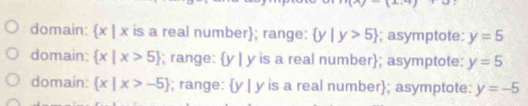 domain:  x|x is a real number; range:  y|y>5; asymptote: y=5
domain:  x|x>5; range: y | y is a real number; asymptote: y=5
domain:  x|x>-5; range:  y|y is a real number; asymptote: y=-5