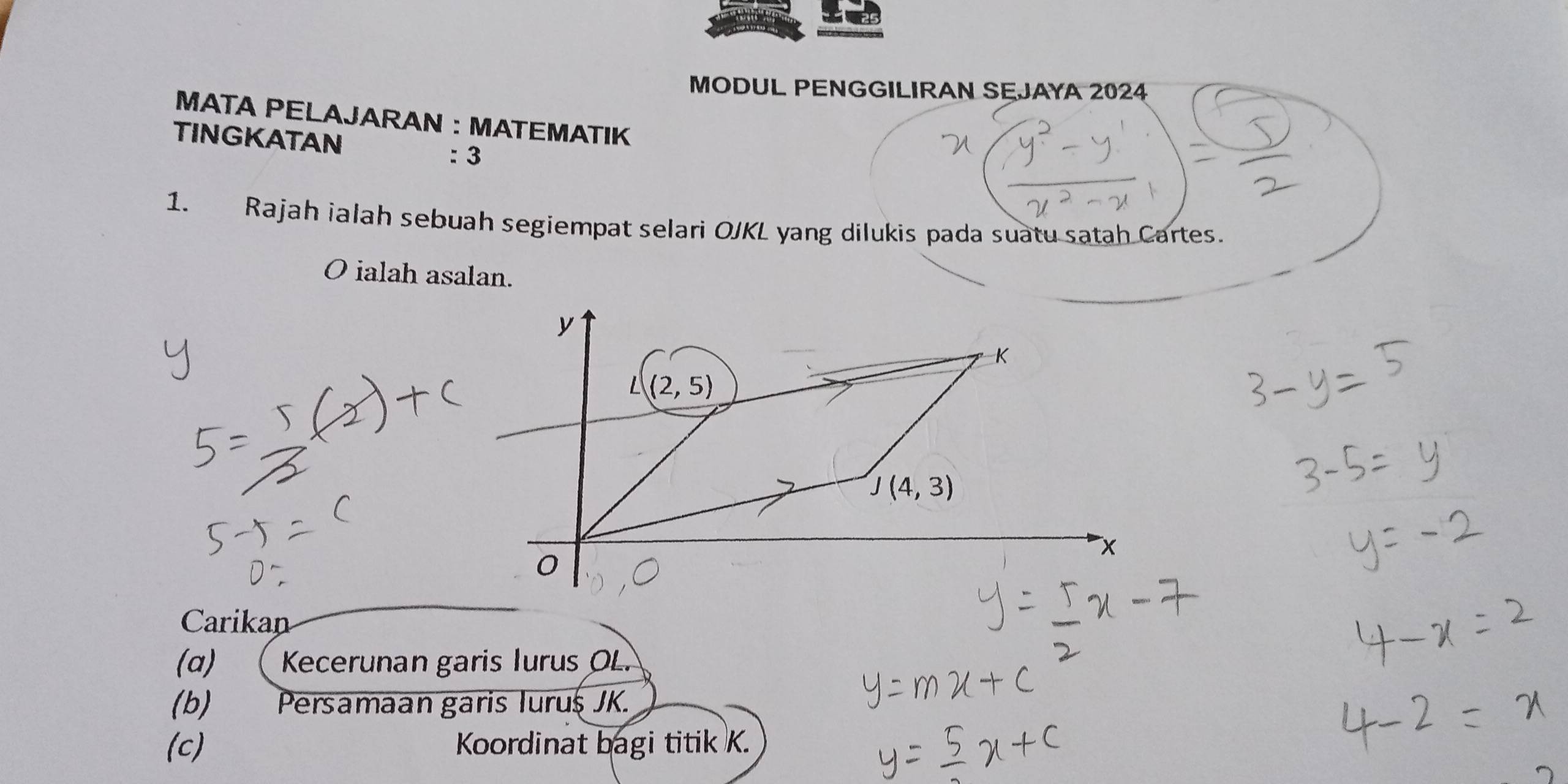 MODUL PENGGILIRAN SEJAYA 2024
MATA PELAJARAN : MATEMATIK
TINGKATAN
: 3
1. Rajah ialah sebuah segiempat selari OJKL yang dilukis pada suatu satah Cartes.
O ialah asalan.
Carikan
(α) ( Kecerunan garis Iurus OL.
(b) Persamaan garis Iurus JK.
(c) Koordinat bagi titik K.