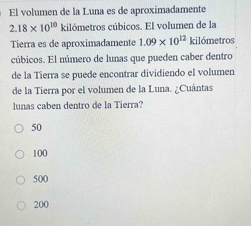 El volumen de la Luna es de aproximadamente
2.18* 10^(10) kilómetros cúbicos. El volumen de la
Tierra es de aproximadamente 1.09* 10^(12) kilómetros
cúbicos. El número de lunas que pueden caber dentro
de la Tierra se puede encontrar dividiendo el volumen
de la Tierra por el volumen de la Luna. ¿Cuántas
lunas caben dentro de la Tierra?
50
100
500
200