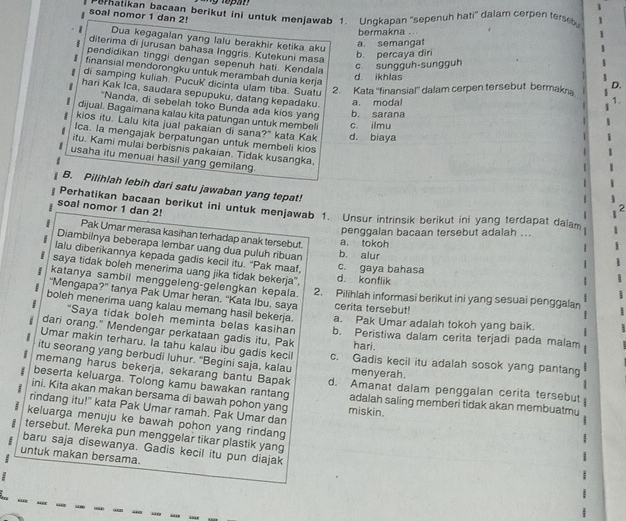 Fernatikan bacaan berikut ini untuk menjawab 1. Ungkapan 'sepenuh hati” dalam cerpen terse 1
soal nomor 1 dan 2!
bermakna .
Dua kegagalan yang lalu berakhir ketika aku
1 a. semangat
diterima di jurusan bahasa Inggris. Kutekuni masa
b. percaya diri
c. sungguh-sungguh
pendidikan tinggi dengan sepenuh hati. Kendala 1.
finansial mendorongku untuk merambah dunia kerja
d ikhlas
di samping kuliah. Pucuk dicinta ulam tiba. Suatu 2. Kata ''finansial'' dalam cerpen tersebut bermakn
D.
hari Kak Ica, saudara sepupuku, datang kepadaku. a. modal
"Nanda, di sebelah toko Bunda ada kios yang b. sarana
dijual. Bagaimana kalau kita patungan untuk membeli c. ilmu
kios itu. Lalu kita jual pakaian di sana?" kata Kak d. biaya
Ica. la mengajak berpatungan untuk membeli kios
itu. Kami mulai berbisnis pakaian. Tidak kusangka,
usaha itu menuai hasil yang gemilang.
B. Pilihlah lebih dari satu jawaban yang tepat!
soal nomor 1 dan 2! Perhatikan bacaan berikut ini untuk menjawab 1. Unsur intrinsik berikut ini yang terdapat dalam
:
penggalan bacaan tersebut adalah ...
8 Pak Umar merasa kasihan terhadap anak tersebut. a. tokoh
Diambilnya beberapa lembar uang dua puluh ribuan b. alur
lalu diberikannya kepada gadis kecil itu. 'Pak maaf,
saya tidak boleh menerima uang jika tidak bekerja", d. konflik c. gaya bahasa
katanya sambil menggeleng-gelengkan kepala. 2. Pilihlah informasi berikut ini yang sesuai penggalan
“Mengapa?” tanya Pak Umar heran. 'Kata Ibu, saya cerita tersebut!
boleh menerima uang kalau memang hasil bekerja. a. Pak Umar adalah tokoh yang baik.
“Saya tidak boleh meminta belas kasiha”
dari orang." Mendengar perkataan gadis itu, Pak b. Peristiwa dalam cerita terjadi pada malam
Umar makin terharu. la tahu kalau ibu gadis kecil
hari.
itu seorang yang berbudi luhur. “Begini saja, kalau c. Gadis kecil itu adalah sosok yang pantang
memang harus bekerja, sekarang bantu Bapak menyerah.
beserta keluarga. Tolong kamu bawakan rantang d. Amanat dalam penggalan cerita tersebut
ini. Kita akan makan bersama di bawah pohon yang miskin. adalah saling memberi tidak akan membuatmu
rindang itu!" kata Pak Umar ramah. Pak Umar dan
keluarga menuju ke bawah pohon yang rindang
tersebut. Mereka pun menggelar tikar plastik yang
i baru saja disewanya. Gadis kecil itu pun diajak
untuk makan bersama.
1