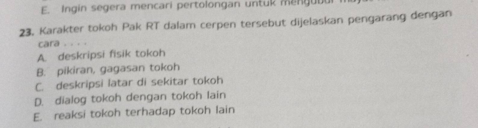 E. Ingin segera mencari pertolongan untuk mengubul
23. Karakter tokoh Pak RT dalam cerpen tersebut dijelaskan pengarang dengan
cara . . . .
A. deskripsi fisik tokoh
B. pikiran, gagasan tokoh
C. deskripsi latar di sekitar tokoh
D. dialog tokoh dengan tokoh lain
E. reaksi tokoh terhadap tokoh lain