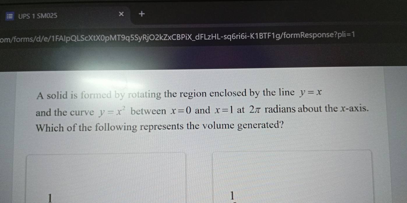 UPS 1 SM025
+
om/forms/d/e/1FAlpQLScXtX0pMT9q5SyRjO2kZxCBPiX_dFLzHL-sq6ri6i-K1BTF1g/formResponse?pli=1
A solid is formed by rotating the region enclosed by the line y=x
and the curve y=x^2 between x=0 and x=1 at 2π radians about the x-axis.
Which of the following represents the volume generated?
1
1