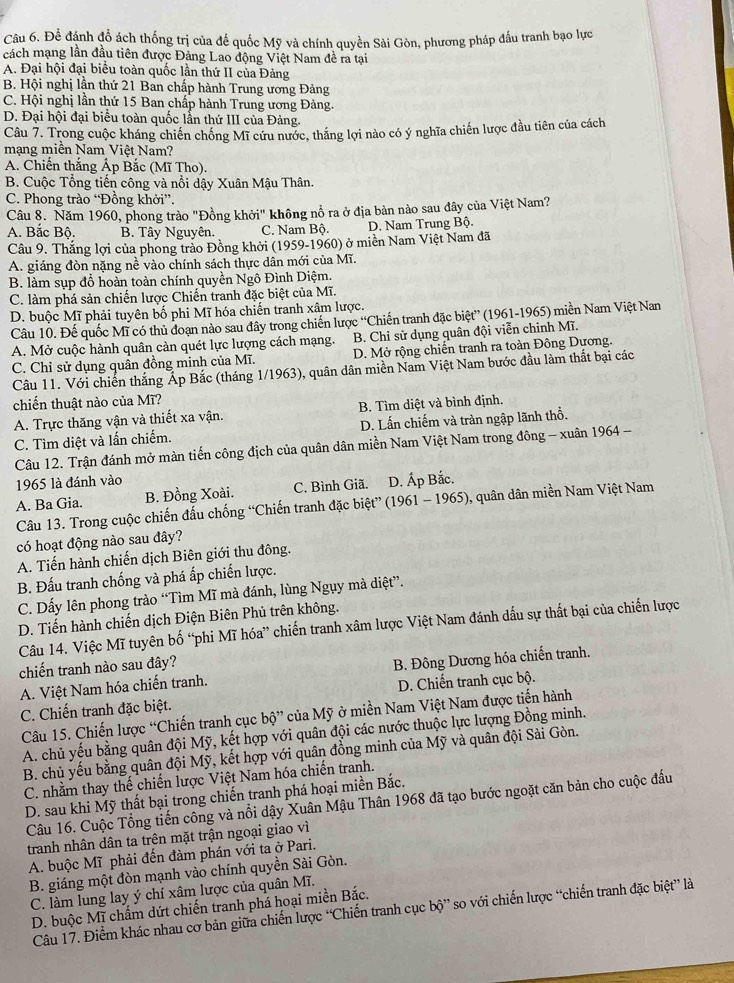 Để đánh đổ ách thống trị của đế quốc Mỹ và chính quyền Sài Gòn, phương pháp đấu tranh bạo lực
cách mạng lần đầu tiên được Đảng Lao động Việt Nam đề ra tại
A. Đại hội đại biểu toàn quốc lần thứ II của Đảng
B. Hội nghị lần thứ 21 Ban chấp hành Trung ương Đảng
C. Hội nghị lần thứ 15 Ban chấp hành Trung ương Đảng.
D. Đại hội đại biểu toàn quốc lẫn thứ III của Đảng.
Câu 7. Trong cuộc kháng chiến chống Mĩ cứu nước, thắng lợi nào có ý nghĩa chiến lược đầu tiên của cách
mạng miền Nam Việt Nam?
A. Chiến thắng Áp Bắc (Mĩ Tho).
B. Cuộc Tổng tiến công và nổi dậy Xuân Mậu Thân.
C. Phong trào “Đồng khởi”.
Câu 8. Năm 1960, phong trào "Đồng khởi" không nổ ra ở địa bản nào sau đây của Việt Nam?
A. Bắc Bộ. B. Tây Nguyên. C. Nam Bộ. D. Nam Trung Bộ.
Câu 9. Thăng lợi của phong trào Đồng khởi (1959-1960) ở miền Nam Việt Nam đã
A. giáng đòn nặng nề vào chính sách thực dân mới của Mĩ.
B. làm sụp đồ hoàn toàn chính quyền Ngô Đình Diệm.
C. làm phá sản chiến lược Chiến tranh đặc biệt của Mĩ.
D. buộc Mĩ phải tuyên bố phi Mĩ hóa chiến tranh xâm lược.
Câu 10. Đế quốc Mĩ có thủ đoạn nào sau đây trong chiến lược “Chiến tranh đặc biệt” (1961-1965) miền Nam Việt Nan
A. Mở cuộc hành quân càn quét lực lượng cách mạng. B. Chỉ sử dụng quân đội viễn chinh Mĩ.
C. Chỉ sử dụng quân đồng minh của Mĩ. D. Mở rộng chiến tranh ra toàn Đông Dương.
Câu 11. Với chiến thắng Áp Bắc (tháng 1/1963), quân dân miền Nam Việt Nam bước đầu làm thất bại các
chiến thuật nào của Mĩ?
A. Trực thăng vận và thiết xa vận, B. Tìm diệt và bình định.
C. Tìm diệt và lấn chiếm. D. Lấn chiếm và tràn ngập lãnh thổ.
Câu 12. Trận đánh mở màn tiến công địch của quân dân miền Nam Việt Nam trong đông - xuân 1964 -
1965 là đánh vào
A. Ba Gia. B. Đồng Xoài. C. Bình Giã, D. Ấp Bắc.
Câu 13. Trong cuộc chiến đấu chống “Chiến tranh đặc biệt” (1961 - 1965), quân dân miền Nam Việt Nam
có hoạt động nào sau đây?
A. Tiến hành chiến dịch Biên giới thu đông.
B. Đấu tranh chống và phá ấp chiến lược.
C. Dấy lên phong trào “Tìm Mĩ mà đánh, lùng Ngụy mà diệt”.
D. Tiến hành chiến dịch Điện Biên Phủ trên không.
Câu 14. Việc Mĩ tuyên bố “phi Mĩ hóa” chiến tranh xâm lược Việt Nam đánh dấu sự thất bại của chiến lược
chiến tranh nào sau đây?
A. Việt Nam hóa chiến tranh. B. Đông Dương hóa chiến tranh.
C. Chiến tranh đặc biệt. D. Chiến tranh cục bộ.
Câu 15. Chiến lược “Chiến tranh cục bộ” của Mỹ ở miền Nam Việt Nam được tiến hành
A. chủ yếu bằng quân đội Mỹ, kết hợp với quân đội các nước thuộc lực lượng Đồng minh.
B. chủ yếu bằng quân đội Mỹ, kết hợp với quân đồng minh của Mỹ và quân đội Sài Gòn.
C. nhằm thay thế chiến lược Việt Nam hóa chiến tranh.
D. sau khi Mỹ thất bại trong chiến tranh phá hoại miền Bắc.
Câu 16. Cuộc Tổng tiến công và nổi dậy Xuân Mậu Thân 1968 đã tạo bước ngoặt căn bản cho cuộc đấu
tranh nhân dân ta trên mặt trận ngoại giao vì
A. buộc Mĩ phải đến đàm phán với ta ở Pari.
B. giáng một đòn mạnh vào chính quyền Sài Gòn.
C. làm lung lay ý chí xâm lược của quân Mĩ.
D. buộc Mĩ chấm dứt chiến tranh phả hoại miền Bắc.
Câu 17. Điểm khác nhau cơ bản giữa chiến lược “Chiến tranh cục bộ” so với chiến lược “chiến tranh đặc biệt” là