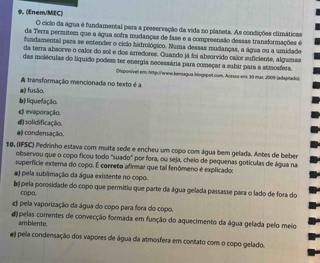 (Enem/MEC)
O ciclo da água é fundamental para a preservação da vida no planeta. As condições climáticas
da Terra permitem que a água sofra mudanças de fase e a compreensão dessas transformações é
fundamental para se entender o ciclo hidrológico. Numa dessas mudanças, a água ou a umidade
da terra absorve o calor do sol e dos arredores. Quando já foi absorvido calor suficiente, algumas
das moléculas do líquido podem ter energia necessária para começar a subir para a atmosfera.
Disponível em: http://www.keroagua.blogspot.com. Acesso em: 30 mar. 2009 (adaptado).
A transformação mencionada no texto é a
a) fusão.
b) liquefação.
c) evaporação.
d) solidificação.
e) condensação.
10, (IFSC) Pedrinho estava com muita sede e encheu um copo com água bem gelada. Antes de beber
observou que o copo ficou todo “suado” por fora, ou seja, cheio de pequenas gotículas de água na
superfície externa do copo. É correto afirmar que tal fenômeno é explicado:
a) pela sublimação da água existente no copo.
b) pela porosidade do copo que permitiu que parte da água gelada passasse para o lado de fora do
copo.
c) pela vaporização da água do copo para fora do copo.
d) pelas correntes de convecção formada em função do aquecimento da água gelada pelo meio
ambiente.
e) pela condensação dos vapores de água da atmosfera em contato com o copo gelado.