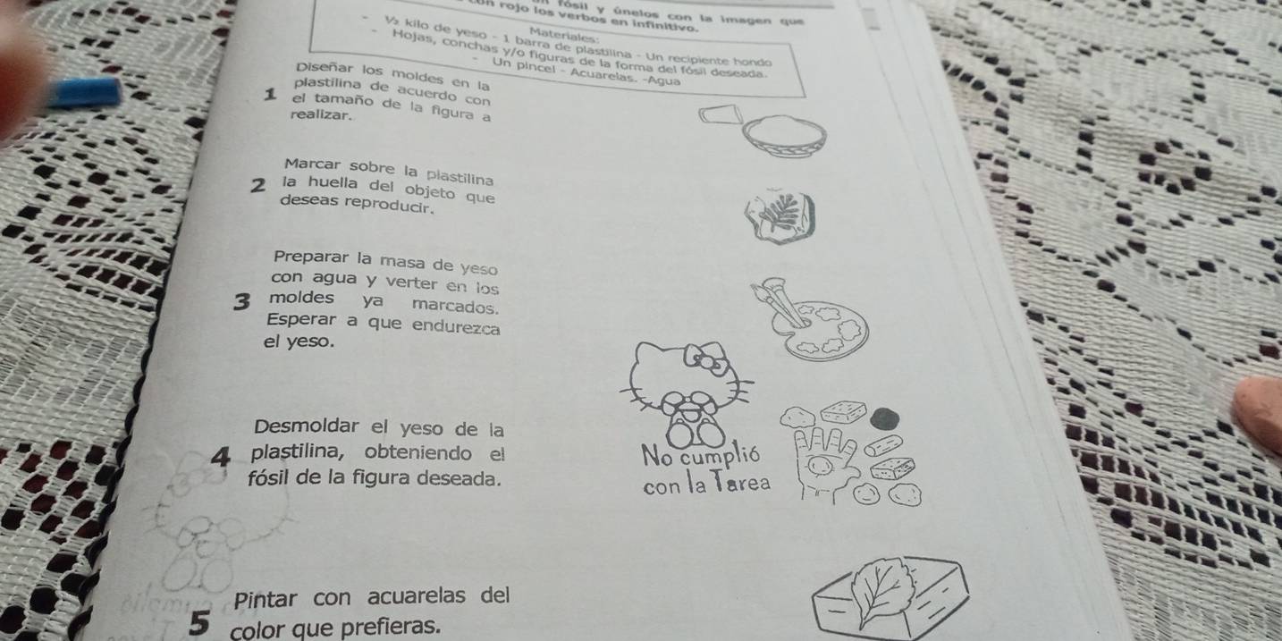 fósil y únelos con la imagen que 
Un rojo los verbos en infinitivo. 
Materiales 
V kilo de yeso - 1 barra de plastilina - Un recipiente hondo 
Hojas, conchas y/o figuras de la forma del fósil deseada. 
Un pincel - Acuarelas. -Água 
Diseñar los moldes en la 
plastilina de acuerdo con 
1 el tamaño de la figura a 
realizar. 
Marcar sobre la plastilina 
la huella del objeto que 
deseas reproducir. 
Preparar la masa de yeso 
con agua y verter en los
3 moldes ya marcados. 
Esperar a que endurezca 
el yeso. 
Desmoldar el yeso de la 
4 plastilina， obteniendo el No cumplió 
fósil de la figura deseada. 
con la Tarea 
Pintar con acuarelas del 
5 color que prefieras.