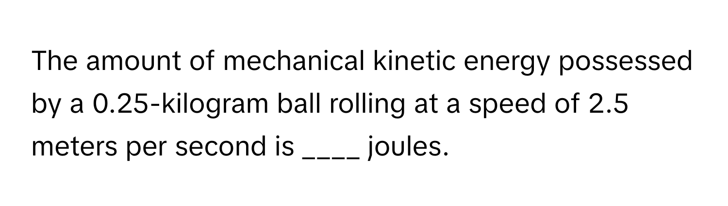 The amount of mechanical kinetic energy possessed by a 0.25-kilogram ball rolling at a speed of 2.5 meters per second is ____ joules.