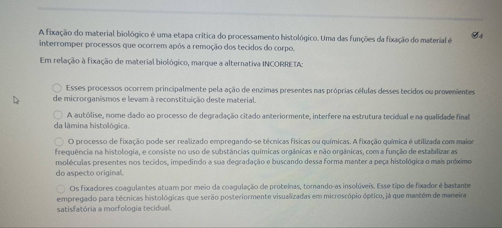 S4
A fixação do material biológico é uma etapa crítica do processamento histológico. Uma das funções da fixação do material é
interromper processos que ocorrem após a remoção dos tecidos do corpo.
Em relação à fixação de material biológico, marque a alternativa INCORRETA:
Esses processos ocorrem principalmente pela ação de enzimas presentes nas próprias células desses tecidos ou provenientes
de microrganismos e levam à reconstituição deste material.
A autólise, nome dado ao processo de degradação citado anteriormente, interfere na estrutura tecidual e na qualidade final
da lâmina histológica.
O processo de fixação pode ser realizado empregando-se técnicas físicas ou químicas. A fixação química é utilizada com maior
frequência na histologia, e consiste no uso de substâncias químicas orgânicas e não orgânicas, com a função de estabilizar as
moléculas presentes nos tecidos, impedindo a sua degradação e buscando dessa forma manter a peça histológica o mais próximo
do aspecto original.
Os fixadores coagulantes atuam por meio da coagulação de proteínas, tornando-as insolúveis. Esse tipo de fixador é bastante
empregado para técnicas histológicas que serão posteriormente visualizadas em microscópio óptico, já que mantém de maneira
satisfatória a morfologia tecidual.