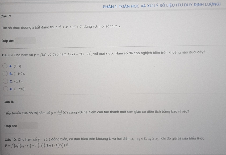 PhầN 1: tOáN họC và Xử Lý số liệU (tư duY đỊnh Lượng)
Câu 7:
Tim số thực dương # bất đẳng thức 3^x+a^x≥ 6^x+9^x đúng với mọi số thực x.
Đáp án:
Câu 8: Cho hàm số y=f(x) có đạo hàm f'(x)=x(x-2)^3 , với mọi x∈ R. Hàm số đã cho nghịch biến trên khoảng nào dưới đây?
A. (1;3).
B. (-1;0).
C. (0;1).
D. (-2;0). 
Câu 9:
Tiếp tuyến của đồ thị hàm số y= (x-3)/x+1 (C) cùng với hai tiệm cận tạo thành một tam giác có diện tích bằng bao nhiêu?
Đáp án:
Câu 10: Cho hàm số y=f(x) đồng biến, có đạo hàm trên khoàng K và hai điểm x_1, x_2∈ K; x_1≥ x_2. Khi đó giá trị của biểu thức
P=f'(x_1)(x_1-x_2)+f'(x_2)(f(x_1)-f(x_2)) là: