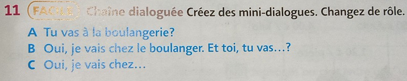 11 (FACLE) Chaîne dialoguée Créez des mini-dialogues. Changez de rôle. 
A Tu vas à la boulangerie? 
B Oui, je vais chez le boulanger. Et toi, tu vas…? 
C Oui, je vais chez…