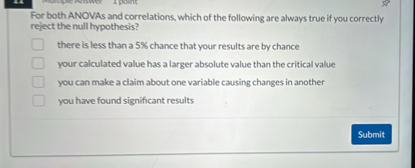 ultiple Answer 1 point
For both ANOVAs and correlations, which of the following are always true if you correctly
reject the null hypothesis?
there is less than a 5% chance that your results are by chance
your calculated value has a larger absolute value than the critical value
you can make a claim about one variable causing changes in another
you have found significant results
Submit