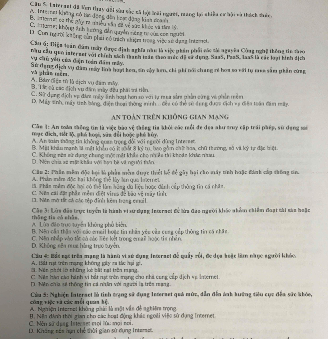 omet.
Câu 5: Internet đã làm thay đổi sâu sắc xã hội loài người, mang lại nhiều cơ hội và thách thức.
A. Internet không có tác động đến hoạt động kinh doanh.
B. Internet có thể gây ra nhiều vấn đề về sức khỏe và tâm lý.
C. Internet không ảnh hưởng đến quyền riêng tư của con người.
D. Con người không cần phải có trách nhiệm trong việc sử dụng Internet.
Câu 6: Điện toán đám mây được định nghĩa như là việc phân phối các tài nguyên Công nghệ thông tin theo
nhu cầu qua internet với chính sách thanh toán theo mức độ sử dụng. SaaS, PaaS, IaaS là các loại hình dịch
vụ chủ yếu của điện toán đám mây.
Sử dụng dịch vụ đám mây linh hoạt hơn, tin cậy hơn, chỉ phí nói chung rẻ hơn so với tự mua sắm phần cứng
và phần mềm.
A. Báo điện tử là dịch vụ đám mây.
B. Tất cả các dịch vụ đám mây đều phải trả tiền.
C. Sử dụng dịch vụ đám mây linh hoạt hơn so với tự mua sắm phần cứng và phần mềm.
D. Máy tính, máy tính bảng, điện thoại thông minh...đều có thể sử dụng được dịch vụ điện toán đám mây.
an toàn trên khÔng gian mạng
Câu 1: An toàn thông tin là việc bão vệ thông tin khỏi các mối đe dọa như truy cập trái phép, sữ dụng sai
mục đích, tiết lộ, phá hoại, sửa đổi hoặc phá hủy.
A. An toàn thông tin không quan trọng đối với người dùng Internet.
B. Mật khẩu mạnh là mật khẩu có ít nhất 8 ký tự, bao gồm chữ hoa, chữ thường, số và ký tự đặc biệt.
C. Không nên sử dụng chung một mật khẩu cho nhiều tài khoản khác nhau.
D. Nên chia sẻ mật khẩu với bạn bè và người thân.
Cầu 2: Phần mềm độc hại là phần mềm được thiết kế để gây hại cho máy tính hoặc đánh cắp thông tin.
A. Phần mềm độc hại không thể lây lan qua Internet.
B. Phần mềm độc hại có thể làm hỏng dữ liệu hoặc đánh cắp thông tin cá nhân.
C. Nên cải đặt phần mềm diệt virus để bảo vệ máy tính.
D. Nên mở tất cả các tệp đính kèm trong email.
Câu 3: Lừa đảo trực tuyến là hành vi sử dụng Internet để lừa đảo người khác nhằm chiếm đoạt tài sản hoặc
thông tin cá nhân.
A. Lừa đảo trực tuyển không phổ biến.
B. Nên cần thận với các email hoặc tin nhắn yêu cầu cung cấp thông tin cá nhân.
C. Nên nhấp vào tất cả các liên kết trong email hoặc tin nhắn.
D. Không nên mua hàng trực tuyến.
Câu 4: Bắt nạt trên mạng là hành vi sử dụng Internet để quấy rối, đe dọa hoặc làm nhục người khác.
A. Bắt nạt trên mạng không gây ra tác hại gì.
B. Nên phót lờ những kẻ bắt nạt trên mạng.
C. Nên báo cáo hành vi bắt nạt trên mạng cho nhà cung cấp dịch vụ Internet.
D. Nên chia sẻ thông tin cá nhân với người lạ trên mạng.
Câu 5: Nghiện Internet là tình trạng sử dụng Internet quá mức, dẫn đến ảnh hưởng tiêu cực đến sức khỏe,
công việc và các mối quan hệ.
A. Nghiện Internet không phải là một vấn đề nghiêm trọng.
B. Nên dành thời gian cho các hoạt động khác ngoài việc sử dụng Internet.
C. Nên sử dụng Internet mọi lúc mọi nơi.
D. Không nên hạn chế thời gian sử dụng Internet.