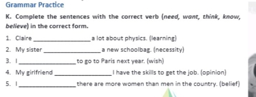 Grammar Practice 
K. Complete the sentences with the correct verb (need, want, think, know, 
believe) in the correct form. 
1. Claire _a lot about physics. (learning) 
2. My sister_ a new schoolbag. (necessity) 
3. 1_ to go to Paris next year. (wish) 
4. My girlfriend _I have the skills to get the job. (opinion) 
5. 1 _there are more women than men in the country. (belief)