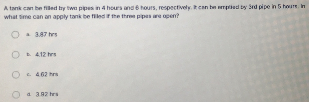 A tank can be filled by two pipes in 4 hours and 6 hours, respectively. It can be emptied by 3rd pipe in 5 hours. In
what time can an apply tank be filled if the three pipes are open?
a. 3.87 hrs
b. 4.12 hrs
c. 4.62 hrs
d. 3.92 hrs