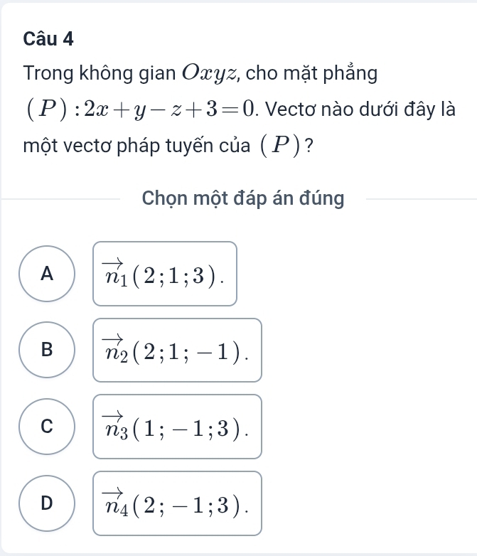 Trong không gian Oxγz, cho mặt phẳng
(P):2x+y-z+3=0. Vectơ nào dưới đây là
một vectơ pháp tuyến của (P)?
Chọn một đáp án đúng
A vector n_1(2;1;3).
B vector n_2(2;1;-1).
C vector n_3(1;-1;3).
D vector n_4(2;-1;3).