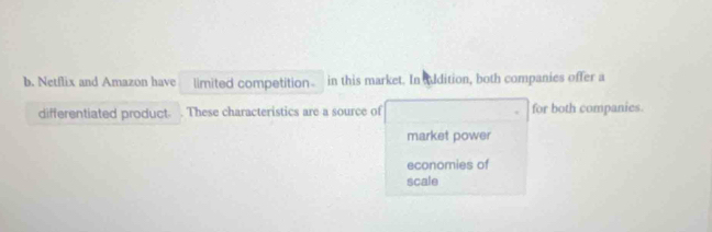 Netflix and Amazon have limited competition in this market. In uldition, both companies offer a
differentiated product These characteristics are a source of for both companies.
market power
economies of
scale