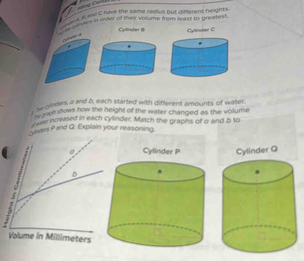 Cong Contal 
ver A, B and C have the same radius but different heights. 
Aree cyinders in order of their volume from least to greatest. 
Cylinder B Cylinder C 
r A 
Necylinders, σ and b, each started with different amounts of water. 
he graph shows how the height of the water changed as the volume 
af water increased in each cylinder. Match the graphs of o and b to 
Oleders P and Q. Explain your reasoning. 
Cylinder P Cylinder Q
Volume in Millimeters