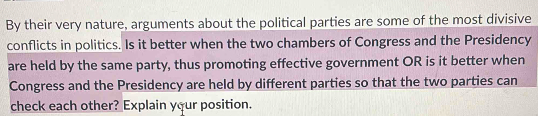 By their very nature, arguments about the political parties are some of the most divisive 
conflicts in politics. Is it better when the two chambers of Congress and the Presidency 
are held by the same party, thus promoting effective government OR is it better when 
Congress and the Presidency are held by different parties so that the two parties can 
check each other? Explain your position.