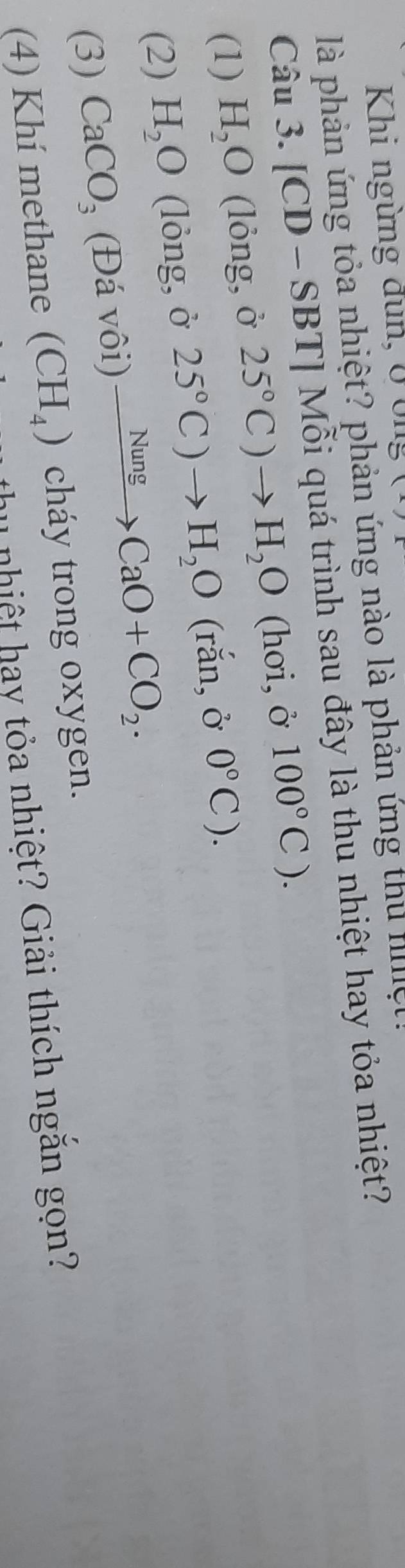 Khi ngừng dun, 0 ông
là phản ứng tỏa nhiệt? phản ứng nào là phản ứng thủ hllle 
Câu 3.[CD-SBT] Tỉ Mỗi quá trình sau đây là thu nhiệt hay tỏa nhiệt?
(1) H_2O (lỏng, ở 25°C)to H_2O (hơi, ở 100°C). 
(2) H_2O (lỏng, ở 25°C)to H_2O (rắn, ở 0°C). 
(3) CaCO_3 (Đá vôi) xrightarrow NungCaO+CO_2. 
(4) Khí methane (CH_4) cháy trong oxygen.
hu nhiệt hay tỏa nhiệt? Giải thích ngăn gọn?